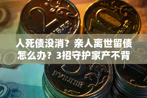 北京人死债没消？亲人离世留债怎么办？3招守护家产不背锅