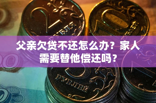 北京父亲欠贷不还怎么办？家人需要替他偿还吗？